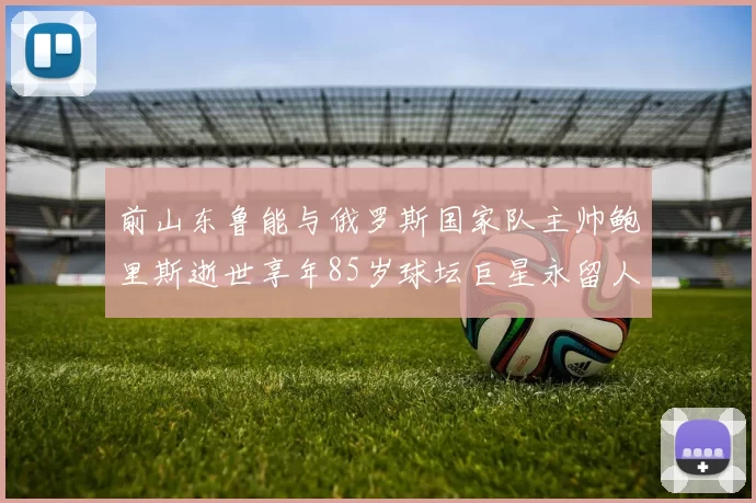 前山东鲁能与俄罗斯国家队主帅鲍里斯逝世享年85岁球坛巨星永留人间