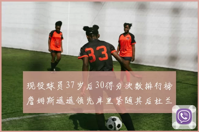 现役球员37岁后30得分次数排行榜詹姆斯遥遥领先库里紧随其后杜兰特位列第三
