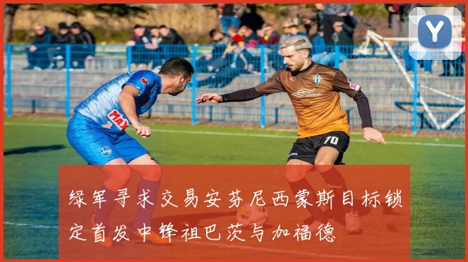 绿军寻求交易安芬尼西蒙斯目标锁定首发中锋祖巴茨与加福德