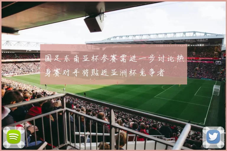 国足东南亚杯参赛需进一步讨论热身赛对手将贴近亚洲杯竞争者