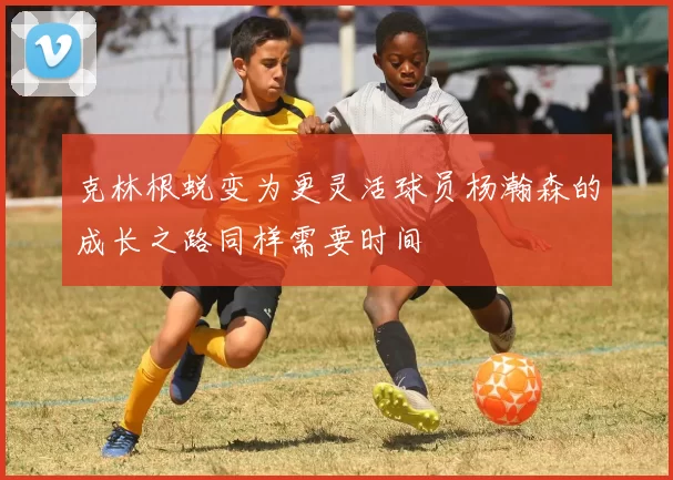 克林根蜕变为更灵活球员杨瀚森的成长之路同样需要时间