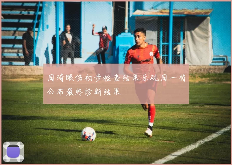周琦眼伤初步检查结果乐观周一将公布最终诊断结果